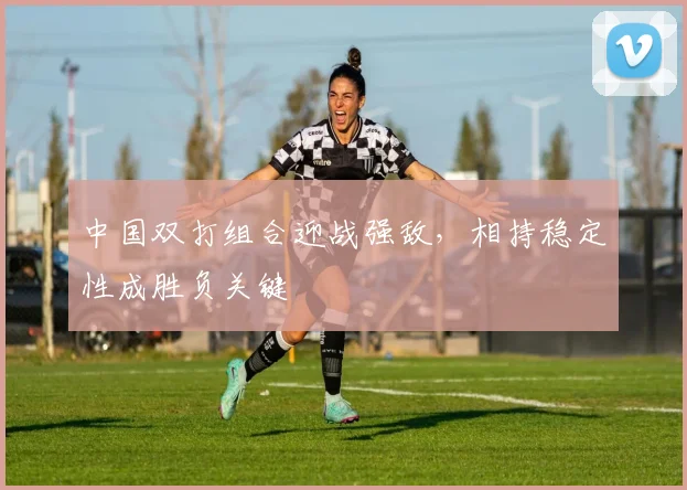 中国双打组合迎战强敌，相持稳定性成胜负关键
