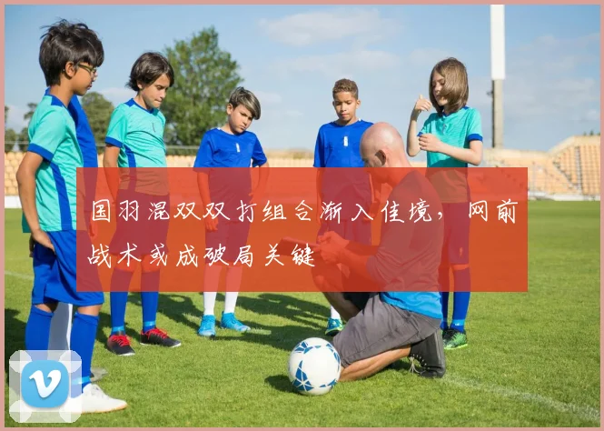 国羽混双双打组合渐入佳境，网前战术或成破局关键