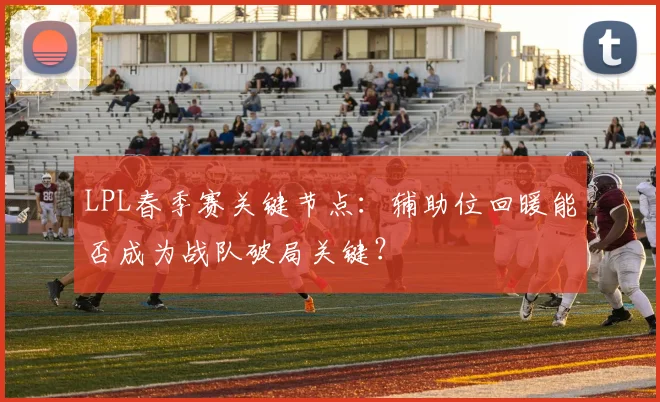 LPL春季赛关键节点：辅助位回暖能否成为战队破局关键？