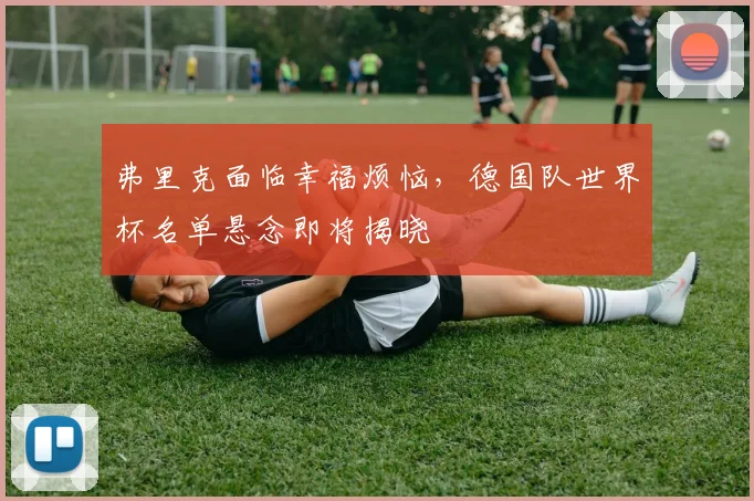 弗里克面临幸福烦恼，德国队世界杯名单悬念即将揭晓