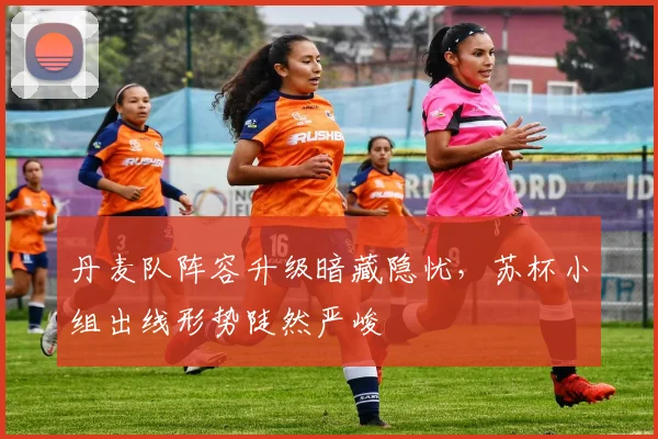 丹麦队阵容升级暗藏隐忧，苏杯小组出线形势陡然严峻