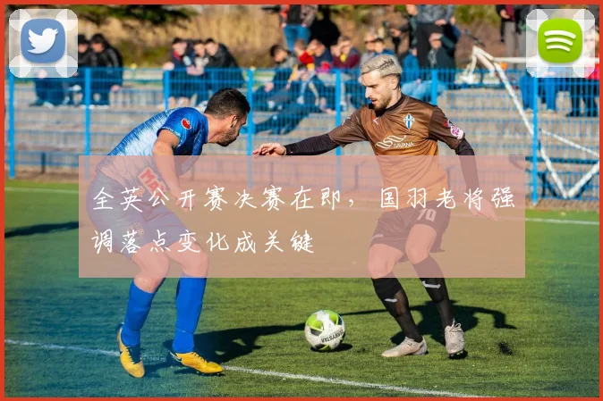 全英公开赛决赛在即，国羽老将强调落点变化成关键