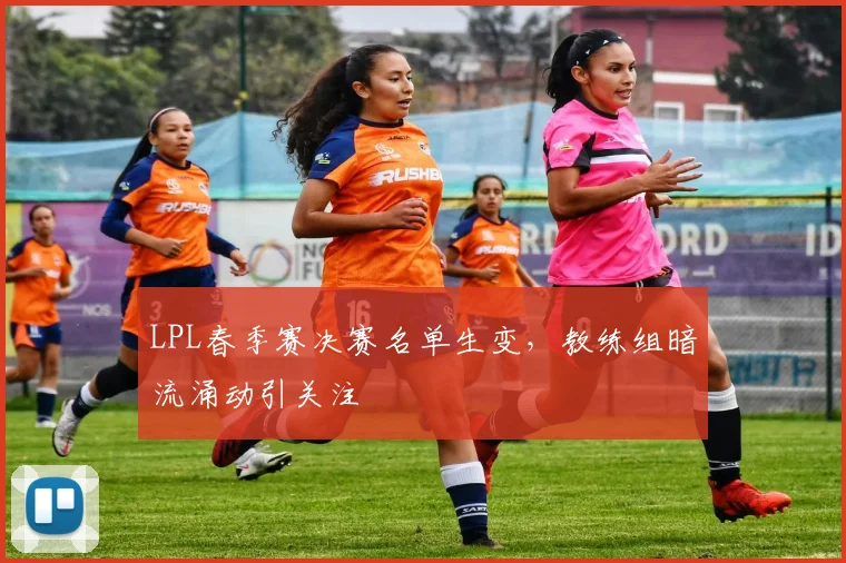 LPL春季赛决赛名单生变，教练组暗流涌动引关注