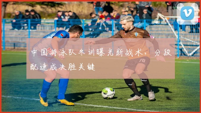 中国游泳队冬训曝光新战术，分段配速成决胜关键