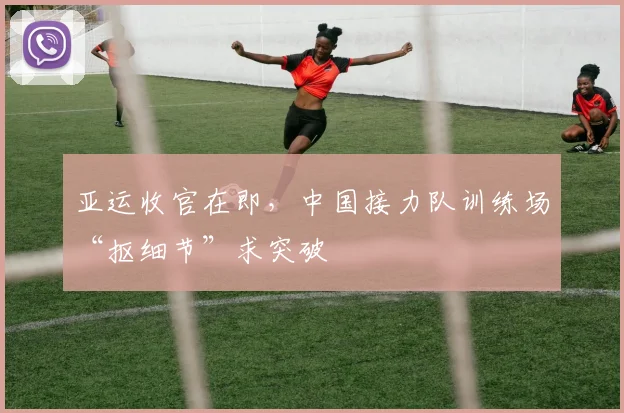 亚运收官在即，中国接力队训练场“抠细节”求突破