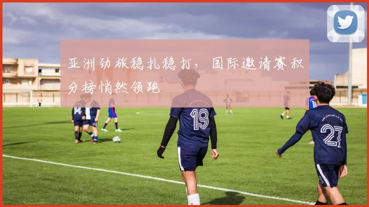 亚洲劲旅稳扎稳打，国际邀请赛积分榜悄然领跑