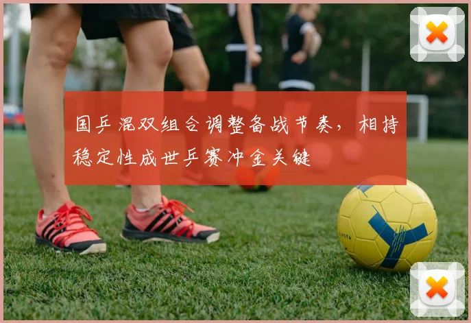 国乒混双组合调整备战节奏，相持稳定性成世乒赛冲金关键