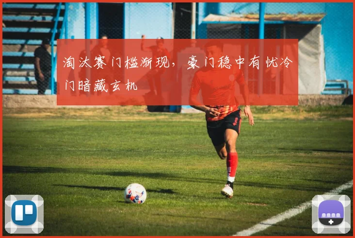淘汰赛门槛渐现，豪门稳中有忧冷门暗藏玄机