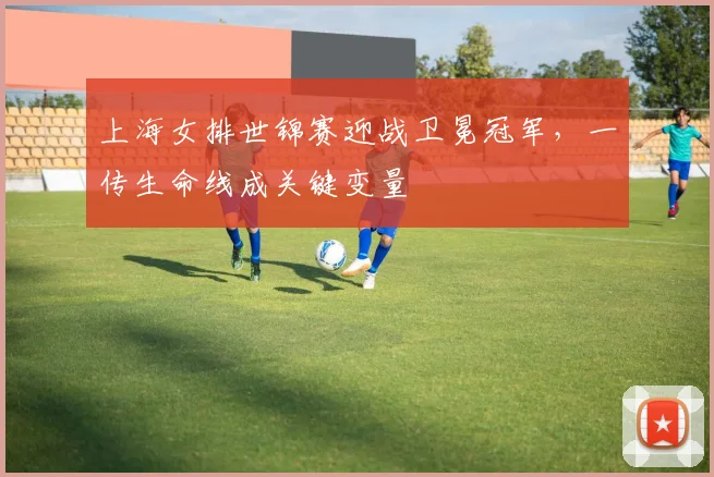 上海女排世锦赛迎战卫冕冠军，一传生命线成关键变量