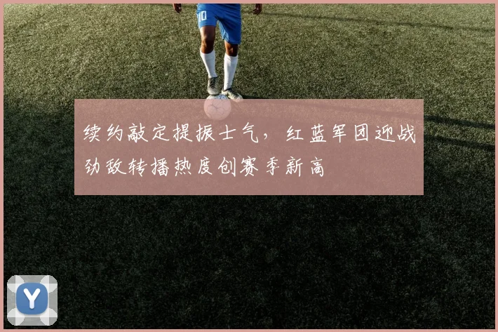 续约敲定提振士气，红蓝军团迎战劲敌转播热度创赛季新高