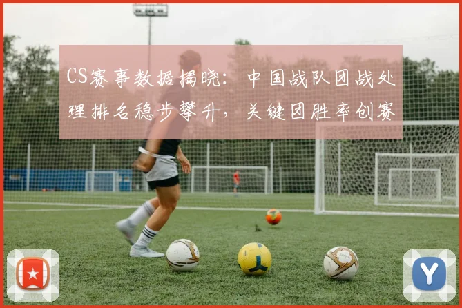 CS赛事数据揭晓：中国战队团战处理排名稳步攀升，关键团胜率创赛季新高