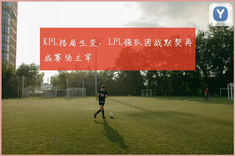 KPL格局生变，LPL强队团战默契再成赛场主宰