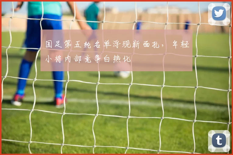 国足第五轮名单浮现新面孔，年轻小将内部竞争白热化