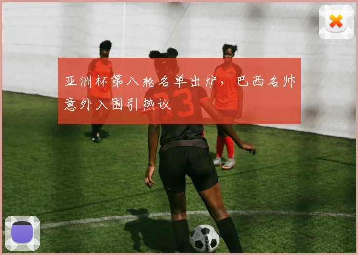 亚洲杯第八轮名单出炉，巴西名帅意外入围引热议