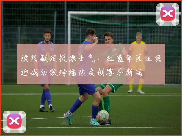 续约敲定提振士气，红蓝军团主场迎战劲敌转播热度创赛季新高
