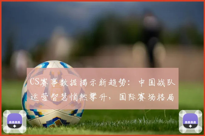 CS赛事数据揭示新趋势：中国战队运营智慧悄然攀升，国际赛场格局生变