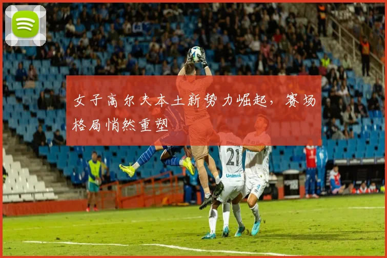 女子高尔夫本土新势力崛起，赛场格局悄然重塑