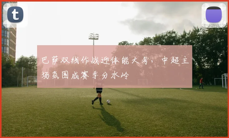 巴萨双线作战迎体能大考，中超主场氛围成赛季分水岭