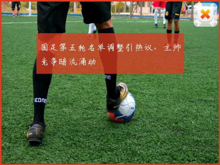 国足第五轮名单调整引热议，主帅竞争暗流涌动