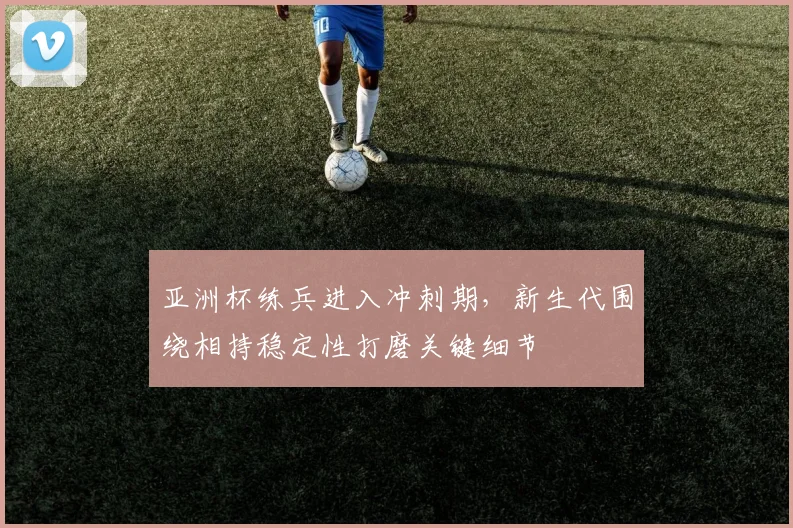 亚洲杯练兵进入冲刺期，新生代围绕相持稳定性打磨关键细节