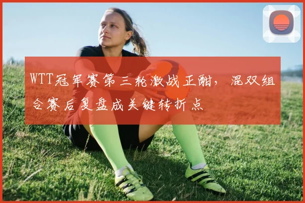 WTT冠军赛第三轮激战正酣，混双组合赛后复盘成关键转折点
