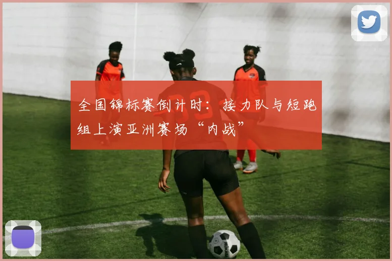 全国锦标赛倒计时：接力队与短跑组上演亚洲赛场“内战”