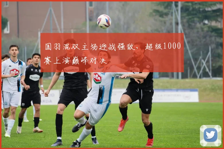 国羽混双主场迎战强敌，超级1000赛上演巅峰对决
