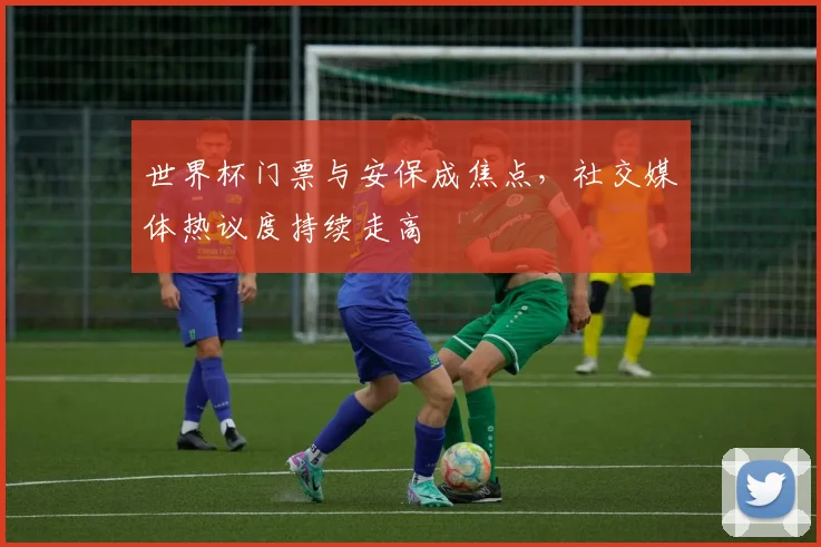 世界杯门票与安保成焦点，社交媒体热议度持续走高