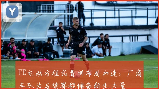 FE电动方程式青训布局加速，厂商车队为后续赛程储备新生力量