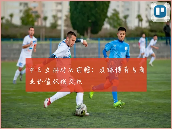 中日女排对决前瞻：发球博弈与商业价值双线交织